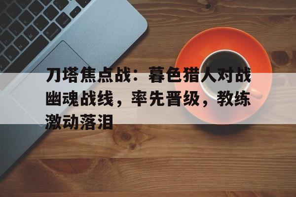 亚美体育网页版-刀塔焦点战：暮色猎人对战幽魂战线，率先晋级，教练激动落泪